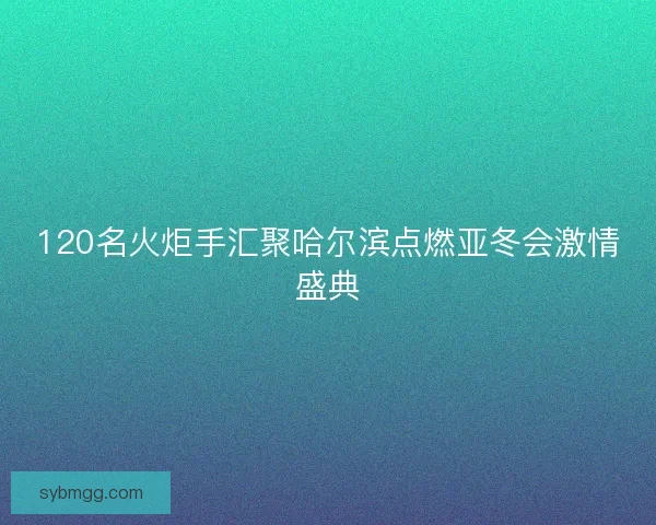 120名火炬手汇聚哈尔滨点燃亚冬会激情盛典