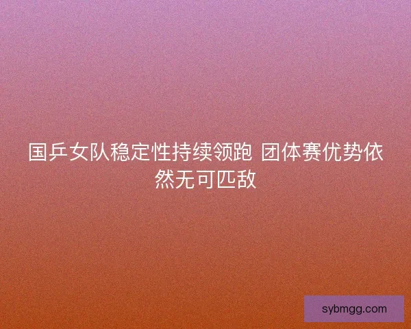 国乒女队稳定性持续领跑 团体赛优势依然无可匹敌 国乒女队稳定性持续领跑 团体赛优势依然无可匹敌