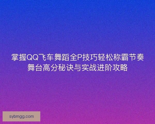 掌握QQ飞车舞蹈全P技巧轻松称霸节奏舞台高分秘诀与实战进阶攻略 掌握QQ飞车舞蹈全P技巧轻松称霸节奏舞台高分秘诀与实战进阶攻略