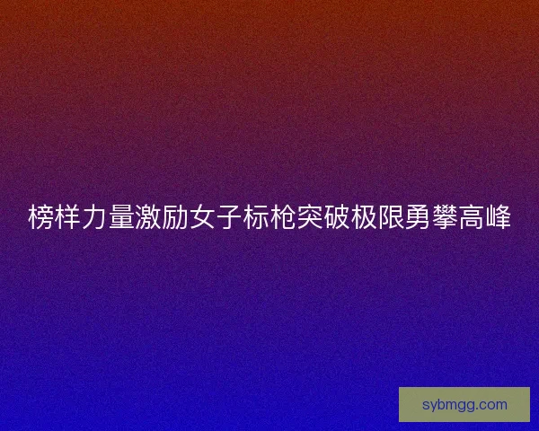 榜样力量激励女子标枪突破极限勇攀高峰 榜样力量激励女子标枪突破极限勇攀高峰