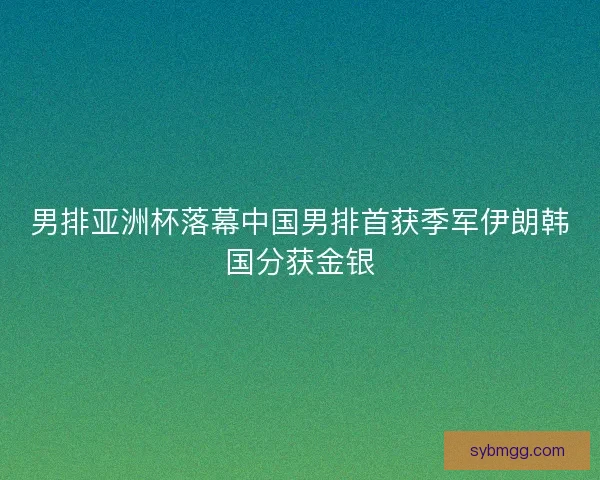男排亚洲杯落幕中国男排首获季军伊朗韩国分获金银 男排亚洲杯落幕中国男排首获季军伊朗韩国分获金银