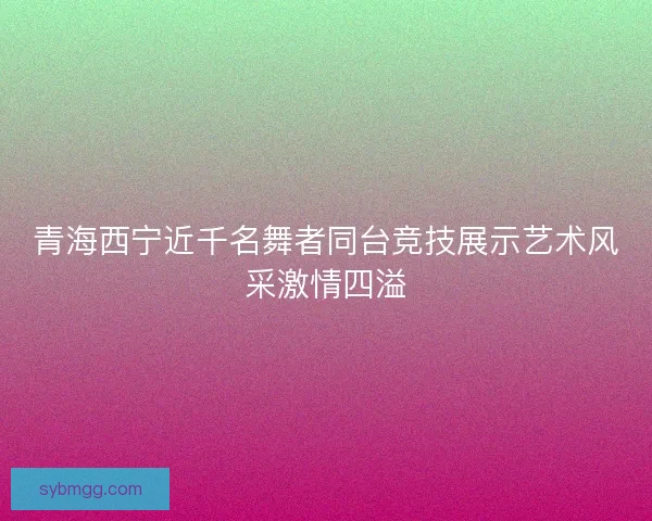 青海西宁近千名舞者同台竞技展示艺术风采激情四溢 青海西宁近千名舞者同台竞技展示艺术风采激情四溢