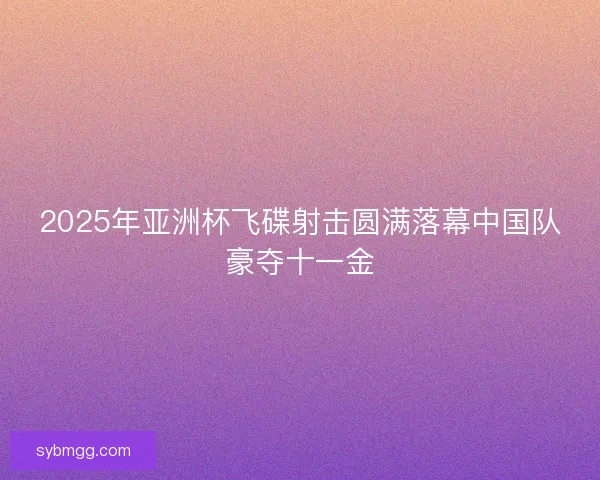 2025年亚洲杯飞碟射击圆满落幕中国队豪夺十一金 2025年亚洲杯飞碟射击圆满落幕中国队豪夺十一金
