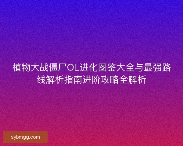 植物大战僵尸OL进化图鉴大全与最强路线解析指南进阶攻略全解析 植物大战僵尸OL进化图鉴大全与最强路线解析指南进阶攻略全解析