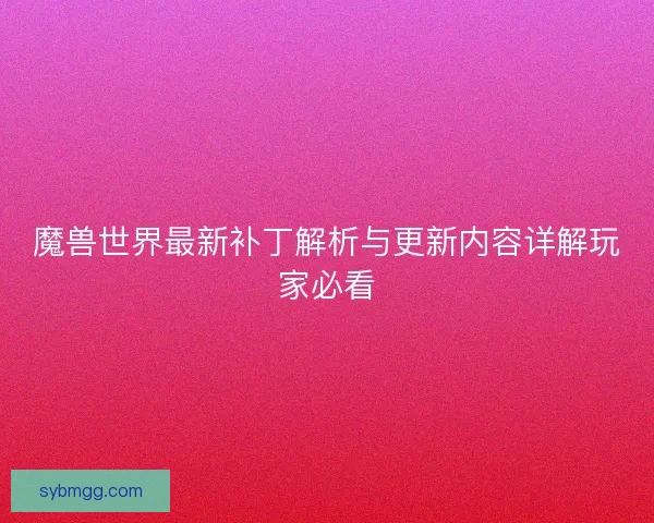 魔兽世界最新补丁解析与更新内容详解玩家必看 魔兽世界最新补丁解析与更新内容详解玩家必看