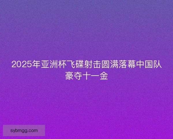 2025年亚洲杯飞碟射击圆满落幕中国队豪夺十一金 2025年亚洲杯飞碟射击圆满落幕中国队豪夺十一金