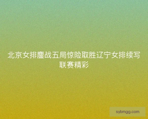 北京女排鏖战五局惊险取胜辽宁女排续写联赛精彩 北京女排鏖战五局惊险取胜辽宁女排续写联赛精彩