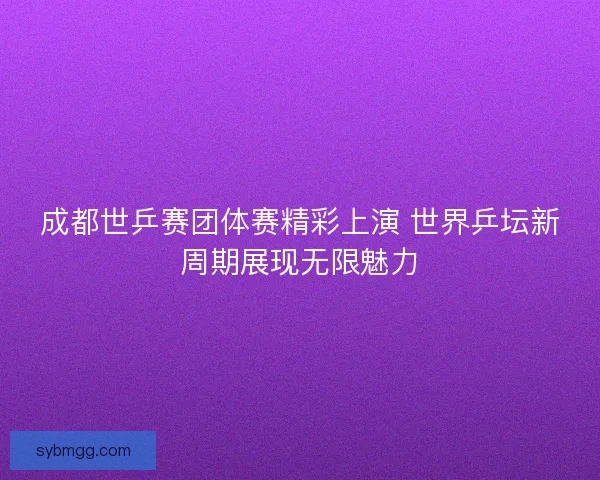 成都世乒赛团体赛精彩上演 世界乒坛新周期展现无限魅力 成都世乒赛团体赛精彩上演 世界乒坛新周期展现无限魅力