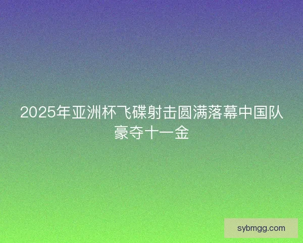 2025年亚洲杯飞碟射击圆满落幕中国队豪夺十一金 2025年亚洲杯飞碟射击圆满落幕中国队豪夺十一金