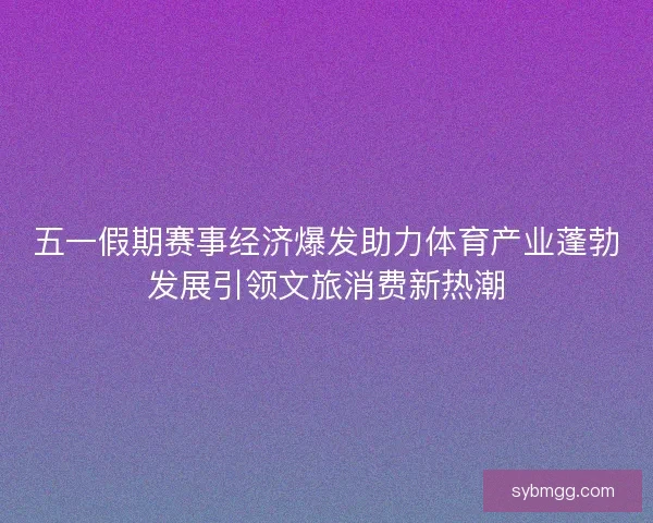 五一假期赛事经济爆发助力体育产业蓬勃发展引领文旅消费新热潮 五一假期赛事经济爆发助力体育产业蓬勃发展引领文旅消费新热潮