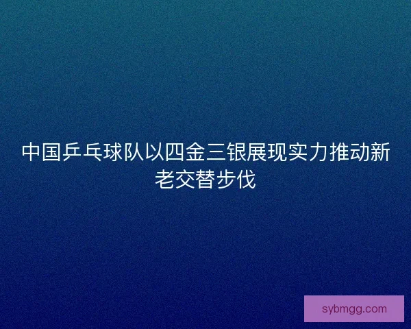 中国乒乓球队以四金三银展现实力推动新老交替步伐 中国乒乓球队以四金三银展现实力推动新老交替步伐