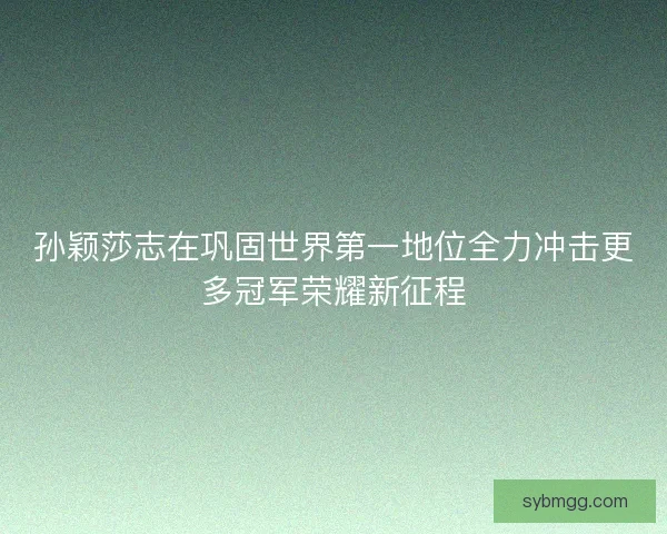 孙颖莎志在巩固世界第一地位全力冲击更多冠军荣耀新征程 孙颖莎志在巩固世界第一地位全力冲击更多冠军荣耀新征程