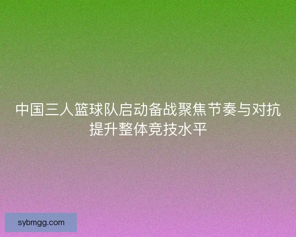 中国三人篮球队启动备战聚焦节奏与对抗提升整体竞技水平