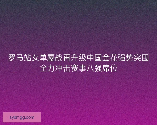 罗马站女单鏖战再升级中国金花强势突围全力冲击赛事八强席位